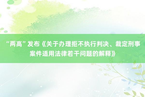 “两高”发布《关于办理拒不执行判决、裁定刑事案件适用法律若干问题的解释》