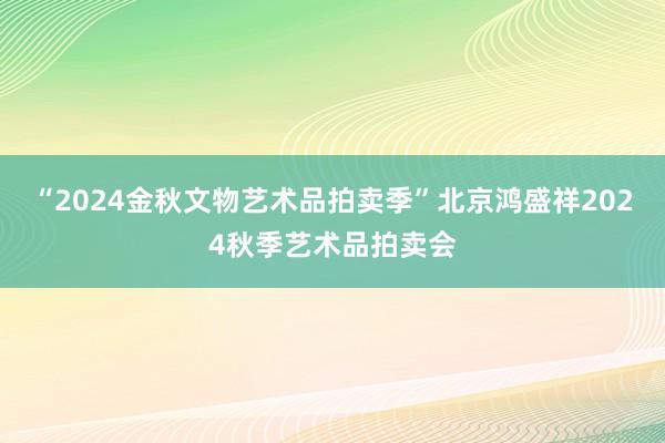 “2024金秋文物艺术品拍卖季”北京鸿盛祥2024秋季艺术品拍卖会