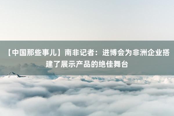 【中国那些事儿】南非记者：进博会为非洲企业搭建了展示产品的绝佳舞台