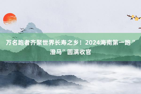 万名跑者齐聚世界长寿之乡！2024海南第一跑“澄马”圆满收官