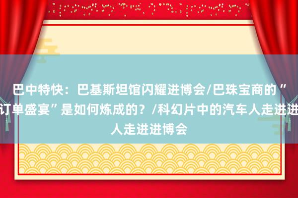 巴中特快：巴基斯坦馆闪耀进博会/巴珠宝商的“中国订单盛宴”是如何炼成的？/科幻片中的汽车人走进进博会