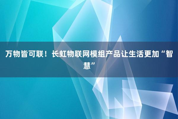 万物皆可联！长虹物联网模组产品让生活更加“智慧”