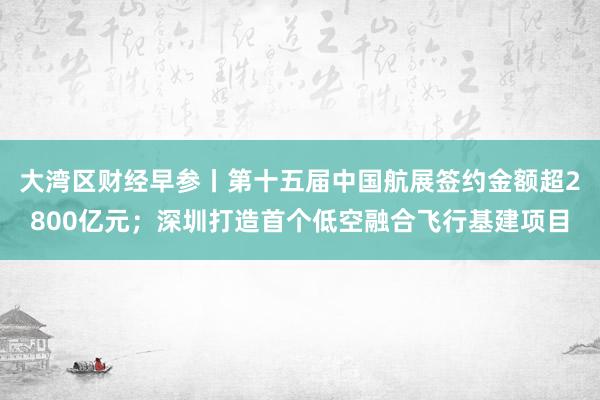 大湾区财经早参丨第十五届中国航展签约金额超2800亿元；深圳打造首个低空融合飞行基建项目