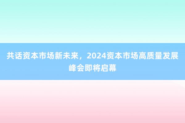 共话资本市场新未来，2024资本市场高质量发展峰会即将启幕