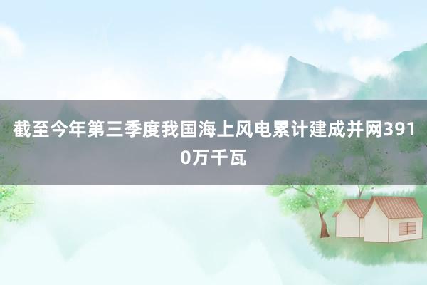 截至今年第三季度我国海上风电累计建成并网3910万千瓦