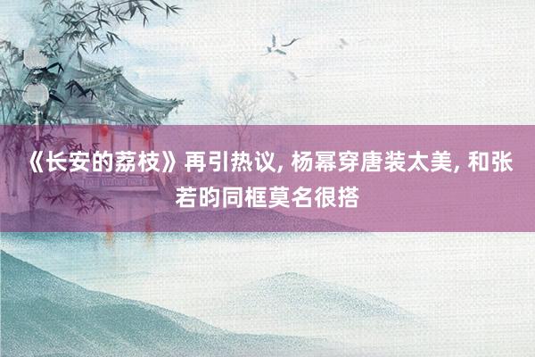 《长安的荔枝》再引热议, 杨幂穿唐装太美, 和张若昀同框莫名很搭