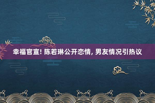 幸福官宣! 陈若琳公开恋情, 男友情况引热议