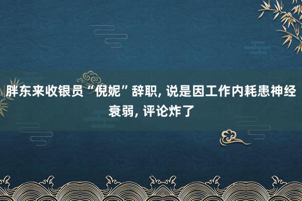 胖东来收银员“倪妮”辞职, 说是因工作内耗患神经衰弱, 评论炸了