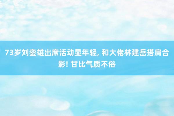 73岁刘銮雄出席活动显年轻, 和大佬林建岳搭肩合影! 甘比气质不俗