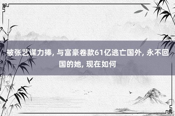 被张艺谋力捧, 与富豪卷款61亿逃亡国外, 永不回国的她, 现在如何