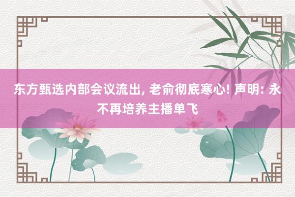 东方甄选内部会议流出, 老俞彻底寒心! 声明: 永不再培养主播单飞