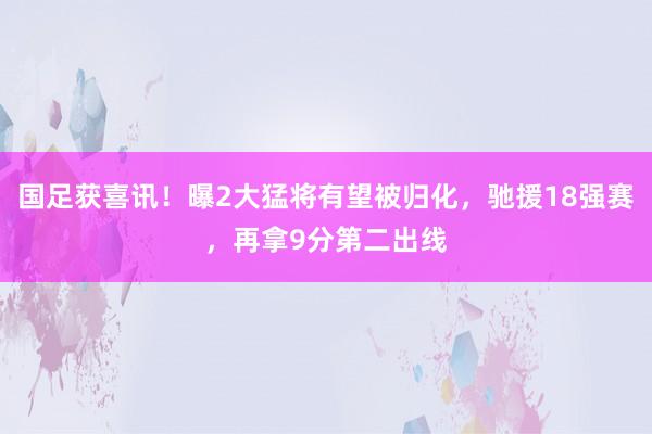 国足获喜讯！曝2大猛将有望被归化，驰援18强赛，再拿9分第二出线