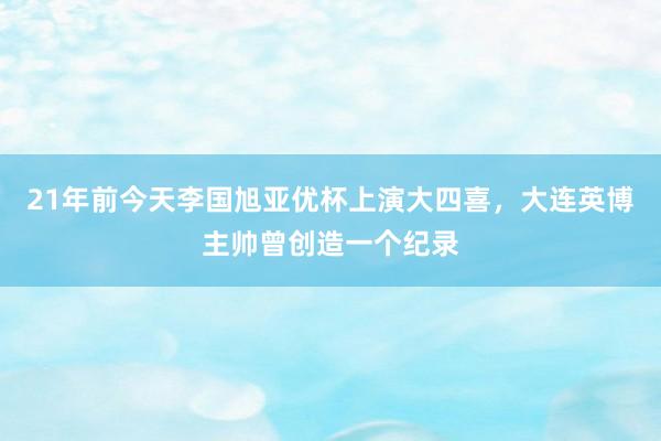 21年前今天李国旭亚优杯上演大四喜，大连英博主帅曾创造一个纪录