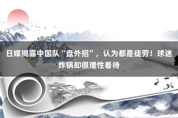 日媒揭露中国队“盘外招”，认为都是徒劳！球迷炸锅却很理性看待