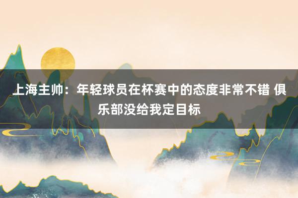 上海主帅：年轻球员在杯赛中的态度非常不错 俱乐部没给我定目标