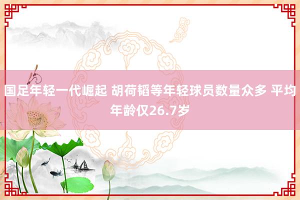 国足年轻一代崛起 胡荷韬等年轻球员数量众多 平均年龄仅26.7岁