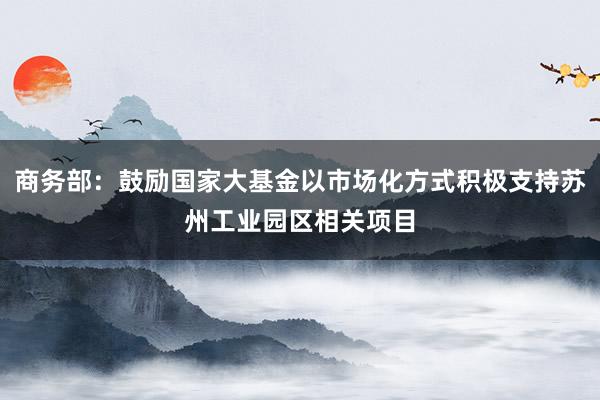 商务部：鼓励国家大基金以市场化方式积极支持苏州工业园区相关项目