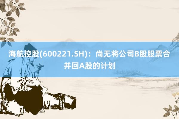 海航控股(600221.SH)：尚无将公司B股股票合并回A股的计划