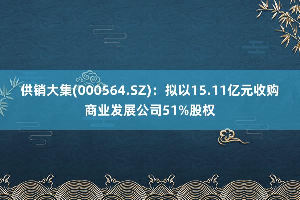 供销大集(000564.SZ)：拟以15.11亿元收购商业发展公司51%股权