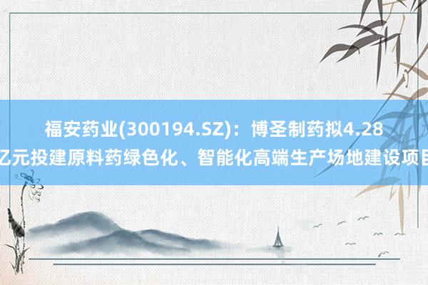 福安药业(300194.SZ)：博圣制药拟4.28亿元投建原料药绿色化、智能化高端生产场地建设项目