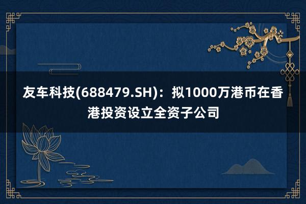 友车科技(688479.SH)：拟1000万港币在香港投资设立全资子公司