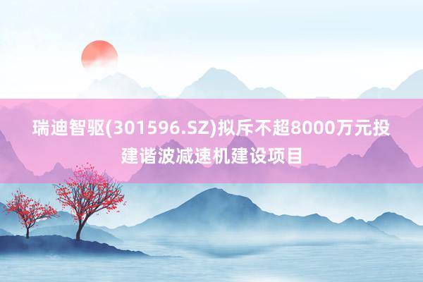 瑞迪智驱(301596.SZ)拟斥不超8000万元投建谐波减速机建设项目