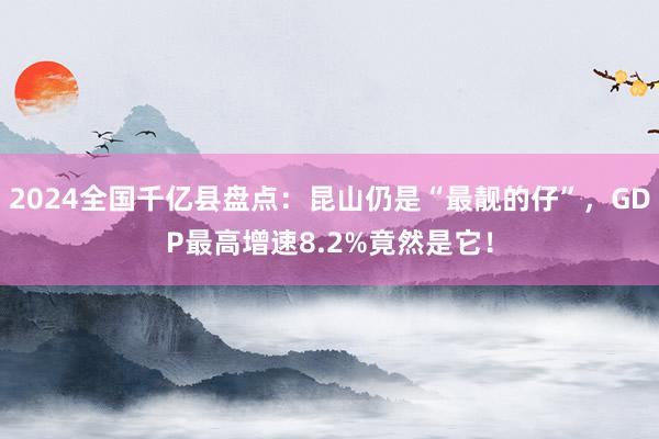 2024全国千亿县盘点：昆山仍是“最靓的仔”，GDP最高增速8.2%竟然是它！