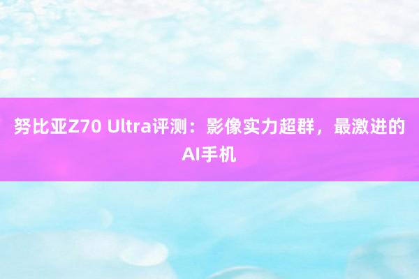 努比亚Z70 Ultra评测：影像实力超群，最激进的AI手机