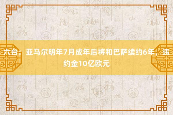 六台：亚马尔明年7月成年后将和巴萨续约6年，违约金10亿欧元