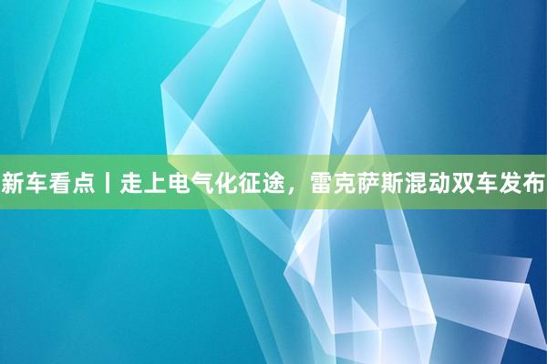 新车看点丨走上电气化征途，雷克萨斯混动双车发布