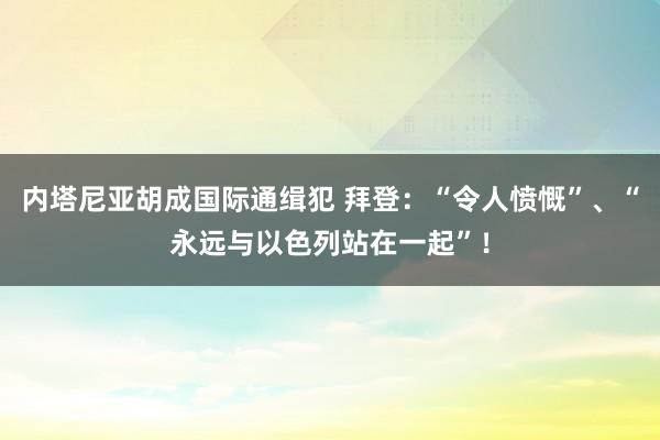 内塔尼亚胡成国际通缉犯 拜登：“令人愤慨”、“永远与以色列站在一起”！