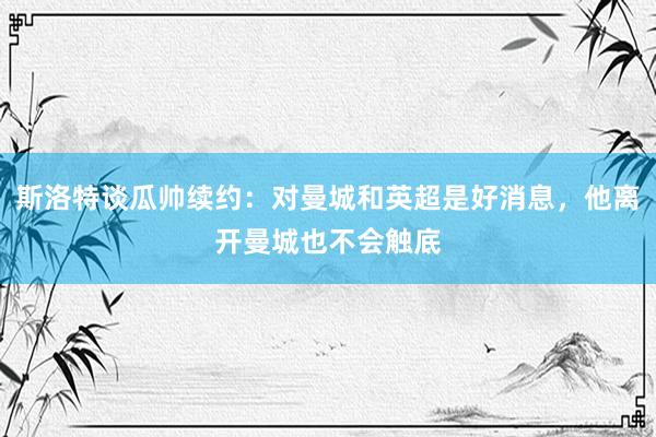 斯洛特谈瓜帅续约：对曼城和英超是好消息，他离开曼城也不会触底