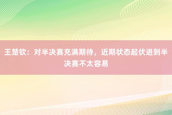 王楚钦：对半决赛充满期待，近期状态起伏进到半决赛不太容易