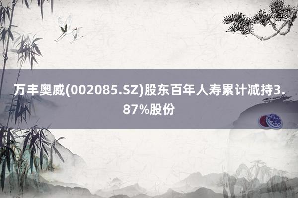 万丰奥威(002085.SZ)股东百年人寿累计减持3.87%股份