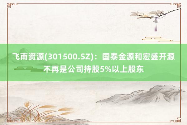 飞南资源(301500.SZ)：国泰金源和宏盛开源不再是公司持股5%以上股东