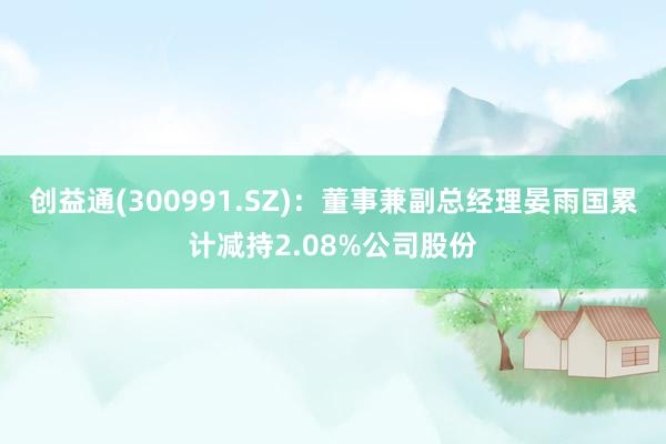 创益通(300991.SZ)：董事兼副总经理晏雨国累计减持2.08%公司股份