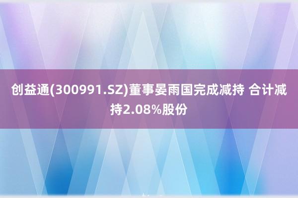 创益通(300991.SZ)董事晏雨国完成减持 合计减持2.08%股份