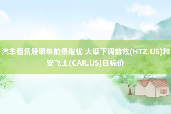 汽车租赁股明年前景堪忧 大摩下调赫兹(HTZ.US)和安飞士(CAR.US)目标价