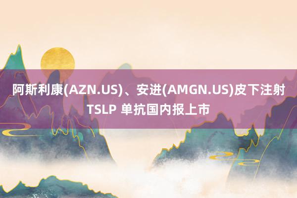 阿斯利康(AZN.US)、安进(AMGN.US)皮下注射TSLP 单抗国内报上市