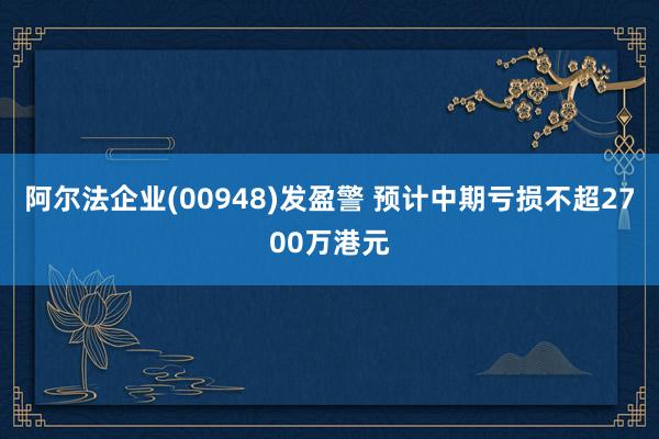 阿尔法企业(00948)发盈警 预计中期亏损不超2700万港元