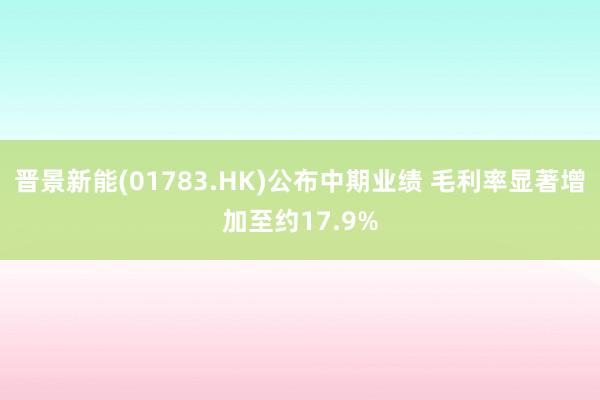 晋景新能(01783.HK)公布中期业绩 毛利率显著增加至约17.9%