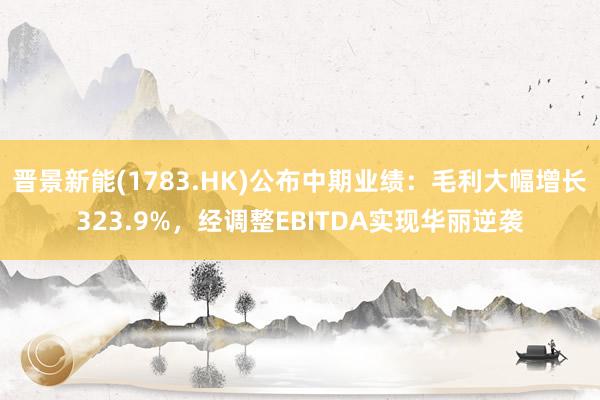 晋景新能(1783.HK)公布中期业绩：毛利大幅增长323.9%，经调整EBITDA实现华丽逆袭