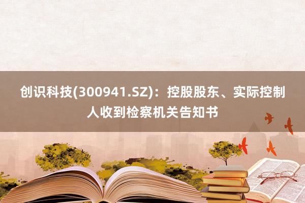 创识科技(300941.SZ)：控股股东、实际控制人收到检察机关告知书