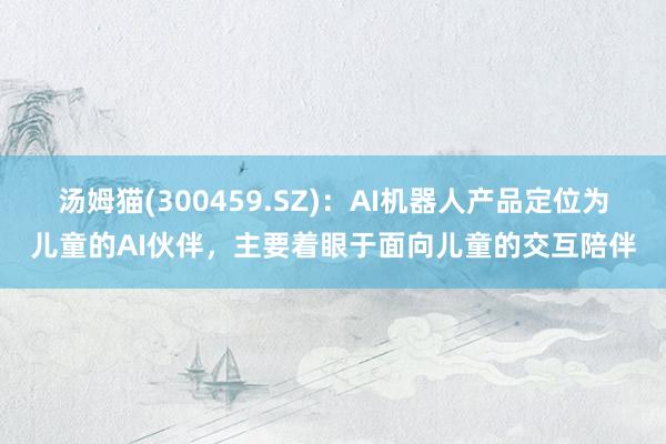 汤姆猫(300459.SZ)：AI机器人产品定位为儿童的AI伙伴，主要着眼于面向儿童的交互陪伴