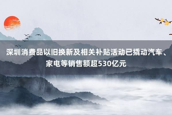 深圳消费品以旧换新及相关补贴活动已撬动汽车、家电等销售额超530亿元