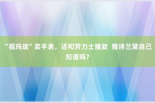 “祖玛珑”卖手表，还和劳力士撞款  雅诗兰黛自己知道吗？