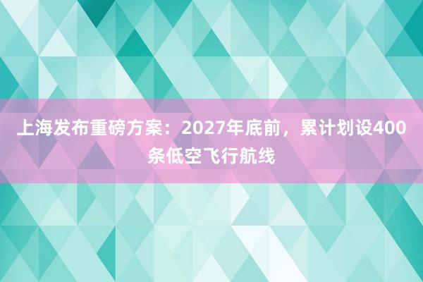 上海发布重磅方案：2027年底前，累计划设400条低空飞行航线