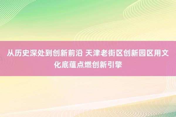 从历史深处到创新前沿 天津老街区创新园区用文化底蕴点燃创新引擎