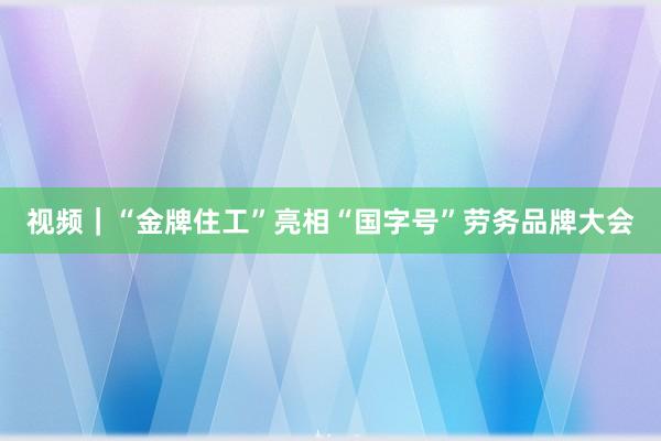 视频｜“金牌住工”亮相“国字号”劳务品牌大会