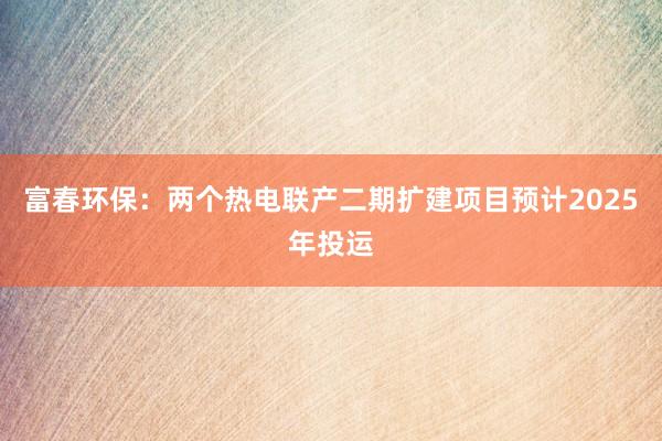 富春环保：两个热电联产二期扩建项目预计2025年投运